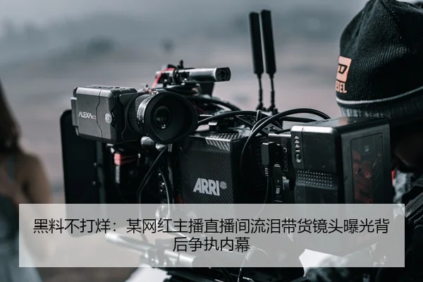 黑料不打烊：某网红主播直播间流泪带货镜头曝光背后争执内幕