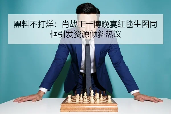黑料不打烊：肖战王一博晚宴红毯生图同框引发资源倾斜热议
